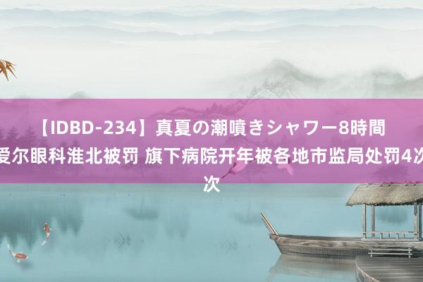 【IDBD-234】真夏の潮噴きシャワー8時間 爱尔眼科淮北被罚 旗下病院开年被各地市监局处罚4次