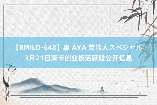 【RMILD-648】裏 AYA 芸能人スペシャル 3月21日深市创业板活跃股公开信息