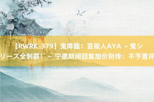 【RWRK-379】鬼降臨！芸能人AYA ～鬼シリーズ全制覇！～ 宁德期间回复加价别传：不予置评