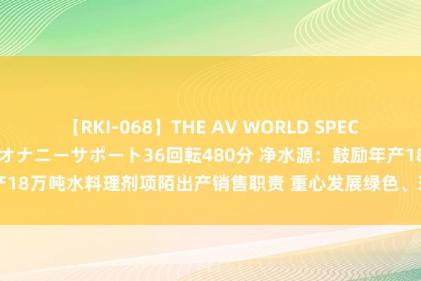 【RKI-068】THE AV WORLD SPECIAL あなただけに 最高のオナニーサポート36回転480分 净水源：鼓励年产18万吨水料理剂项陌出产销售职责 重心发展绿色、环保的新式水料理剂居品