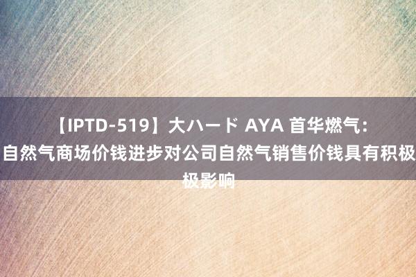 【IPTD-519】大ハード AYA 首华燃气：国内自然气商场价钱进步对公司自然气销售价钱具有积极影响