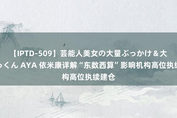 【IPTD-509】芸能人美女の大量ぶっかけ＆大量ごっくん AYA 依米康详解“东数西算”影响机构高位执续建仓