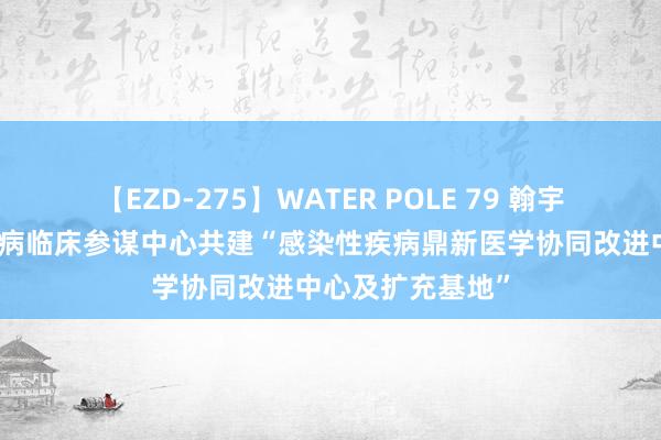 【EZD-275】WATER POLE 79 翰宇药业与国度感染病临床参谋中心共建“感染性疾病鼎新医学协同改进中心及扩充基地”