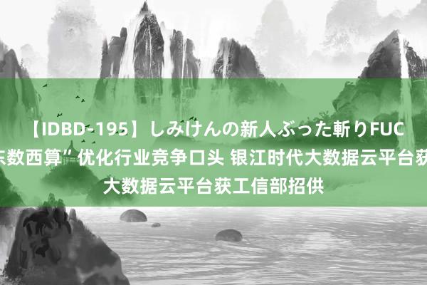 【IDBD-195】しみけんの新人ぶった斬りFUCK 6本番 “东数西算”优化行业竞争口头 银江时代大数据云平台获工信部招供