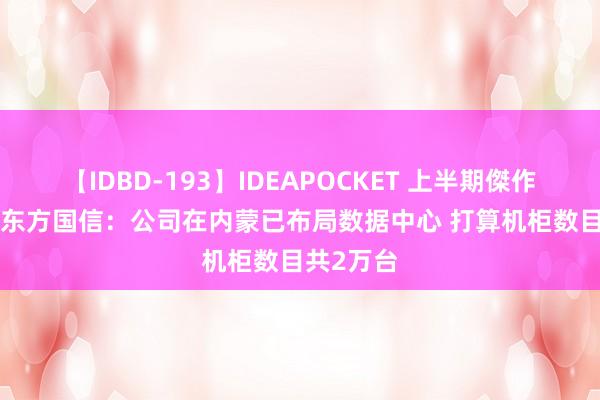 【IDBD-193】IDEAPOCKET 上半期傑作集2009 东方国信：公司在内蒙已布局数据中心 打算机柜数目共2万台