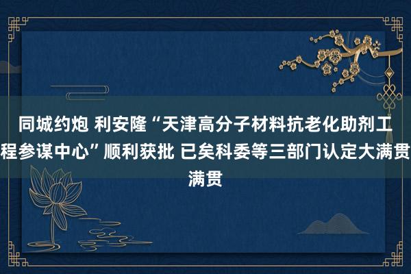 同城约炮 利安隆“天津高分子材料抗老化助剂工程参谋中心”顺利获批 已矣科委等三部门认定大满贯