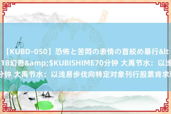 【KUBD-050】恐怖と苦悶の表情の首絞め暴行</a>2013-03-18幻奇&$KUBISHIME70分钟 大禹节水：以浅易步伐向特定对象刊行股票肯求获证监会应允