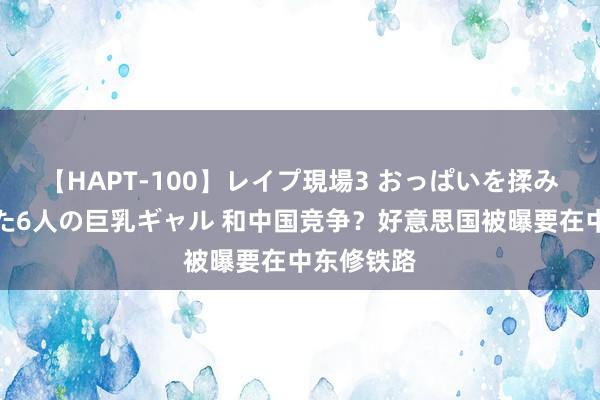 【HAPT-100】レイプ現場3 おっぱいを揉みしだかれた6人の巨乳ギャル 和中国竞争？好意思国被曝要在中东修铁路