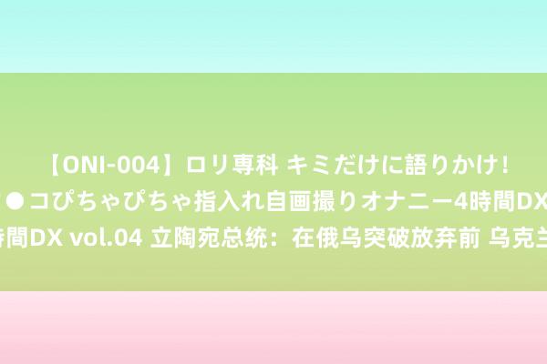 【ONI-004】ロリ専科 キミだけに語りかけ！ロリっ娘20人！オマ●コぴちゃぴちゃ指入れ自画撮りオナニー4時間DX vol.04 立陶宛总统：在俄乌突破放弃前 乌克兰无法加入北约