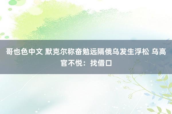 哥也色中文 默克尔称奋勉远隔俄乌发生浮松 乌高官不悦：找借口