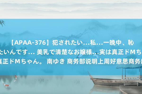 【APAA-376】犯されたい…私…一晩中、恥ずかしい恰好で犯されたいんです… 美乳で清楚なお嬢様…実は真正ドMちゃん。 南ゆき 商务部说明上周好意思商务部官员到访北京