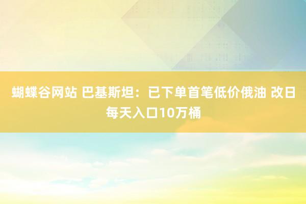 蝴蝶谷网站 巴基斯坦：已下单首笔低价俄油 改日每天入口10万桶