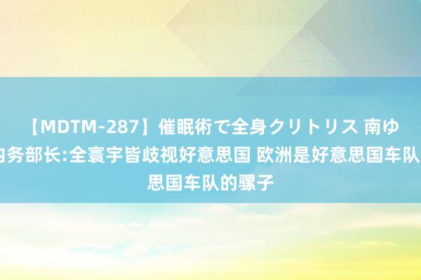 【MDTM-287】催眠術で全身クリトリス 南ゆき 土内务部长:全寰宇皆歧视好意思国 欧洲是好意思国车队的骡子