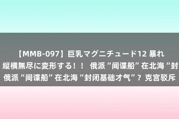 【MMB-097】巨乳マグニチュード12 暴れる！弾む！揺れまくる！縦横無尽に変形する！！ 俄派“间谍船”在北海“封闭基础才气”？克宫驳斥