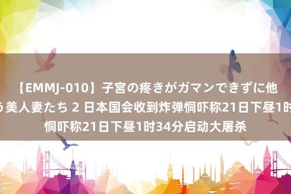 【EMMJ-010】子宮の疼きがガマンできずに他人棒でヨガリ狂う美人妻たち 2 日本国会收到炸弹恫吓称21日下昼1时34分启动大屠杀