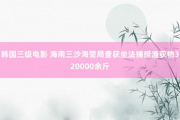 韩国三级电影 海南三沙海警局查获坐法捕捞渔获物320000余斤