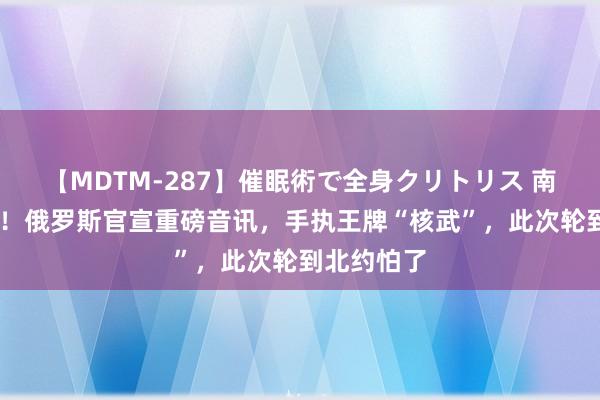 【MDTM-287】催眠術で全身クリトリス 南ゆき 最新！俄罗斯官宣重磅音讯，手执王牌“核武”，此次轮到北约怕了