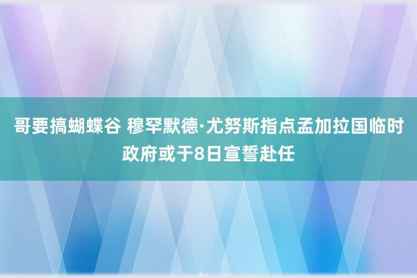 哥要搞蝴蝶谷 穆罕默德·尤努斯指点孟加拉国临时政府或于8日宣誓赴任