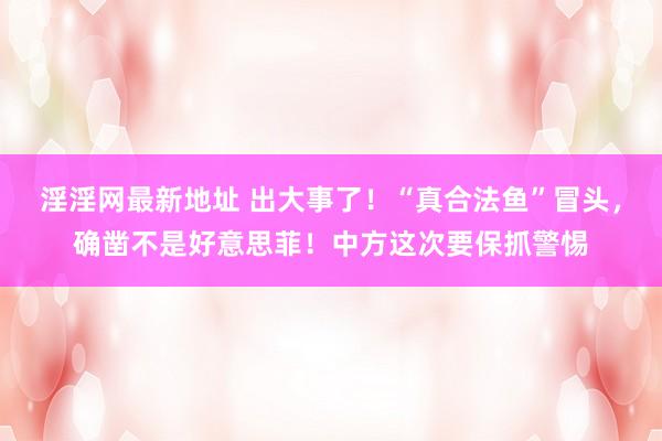 淫淫网最新地址 出大事了！“真合法鱼”冒头，确凿不是好意思菲！中方这次要保抓警惕