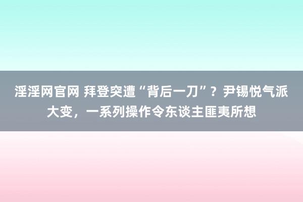 淫淫网官网 拜登突遭“背后一刀”？尹锡悦气派大变，一系列操作令东谈主匪夷所想