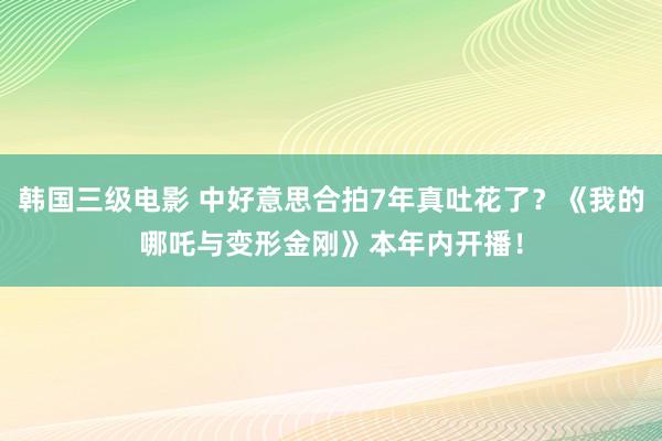 韩国三级电影 中好意思合拍7年真吐花了？《我的哪吒与变形金刚》本年内开播！