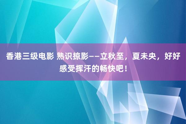 香港三级电影 熟识掠影——立秋至，夏未央，好好感受挥汗的畅快吧！