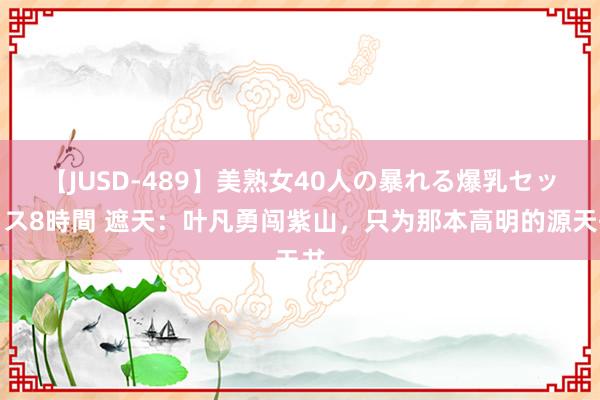 【JUSD-489】美熟女40人の暴れる爆乳セックス8時間 遮天：叶凡勇闯紫山，只为那本高明的源天书