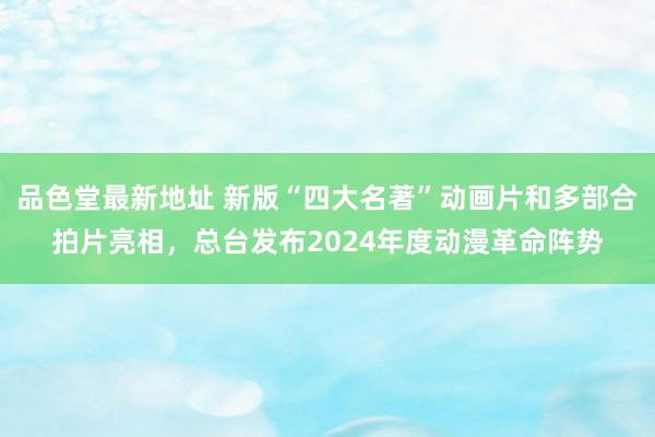 品色堂最新地址 新版“四大名著”动画片和多部合拍片亮相，总台发布2024年度动漫革命阵势