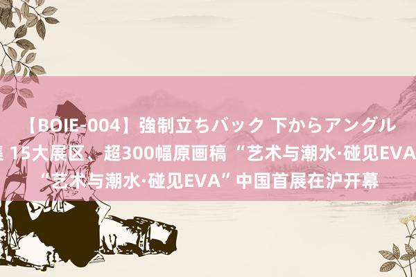 【BOIE-004】強制立ちバック 下からアングル巨乳激ハメ激揺れ集 15大展区、超300幅原画稿 “艺术与潮水·碰见EVA”中国首展在沪开幕