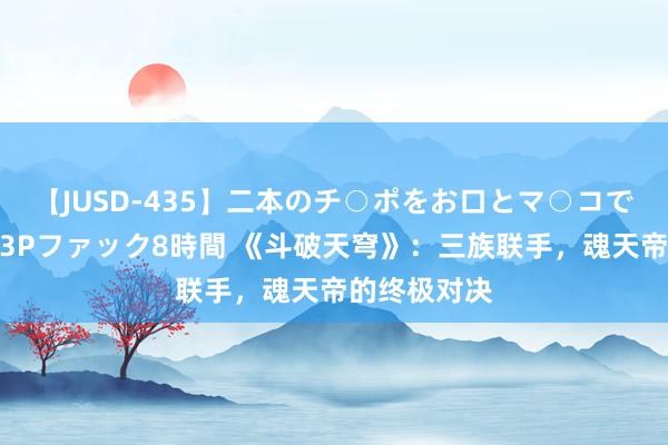 【JUSD-435】二本のチ○ポをお口とマ○コで味わう！！3Pファック8時間 《斗破天穹》：三族联手，魂天帝的终极对决