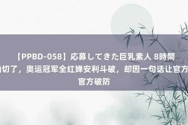 【PPBD-058】応募してきた巨乳素人 8時間 太确切了，奥运冠军全红婵安利斗破，却因一句话让官方破防