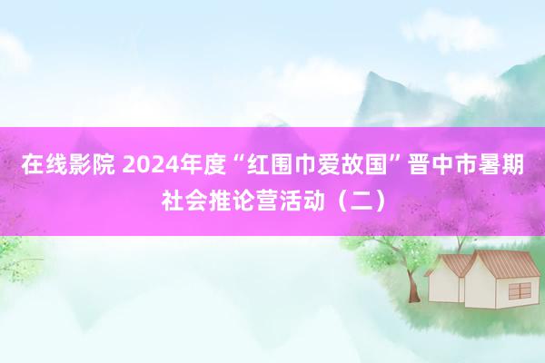 在线影院 2024年度“红围巾爱故国”晋中市暑期社会推论营活动（二）