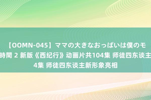 【OOMN-045】ママの大きなおっぱいは僕のモノ 総集編4時間 2 新版《西纪行》动画片共104集 师徒四东谈主新形象亮相