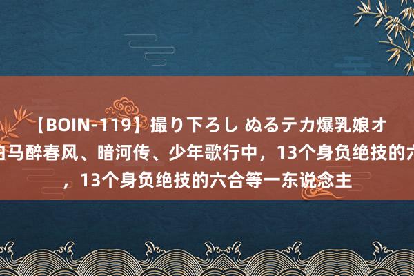 【BOIN-119】撮り下ろし ぬるテカ爆乳娘オイルFUCK 少年白马醉春风、暗河传、少年歌行中，13个身负绝技的六合等一东说念主