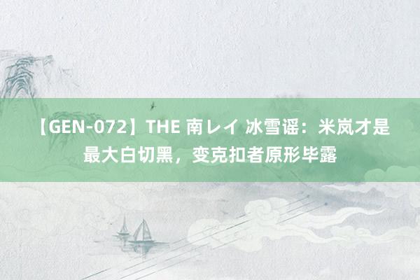 【GEN-072】THE 南レイ 冰雪谣：米岚才是最大白切黑，变克扣者原形毕露