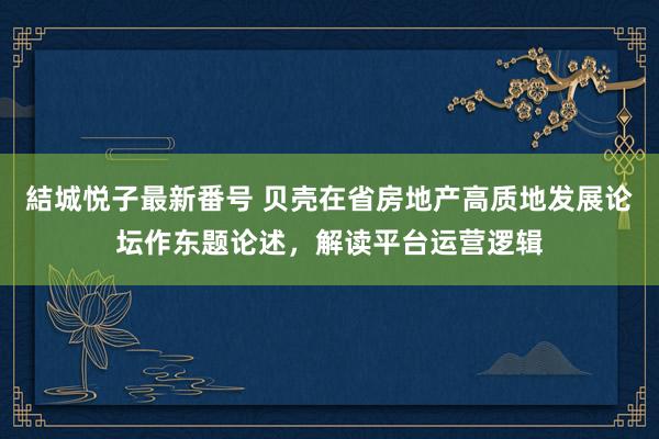 結城悦子最新番号 贝壳在省房地产高质地发展论坛作东题论述，解读平台运营逻辑