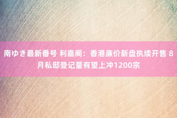 南ゆき最新番号 利嘉阁：香港廉价新盘执续开售 8月私邸登记量有望上冲1200宗