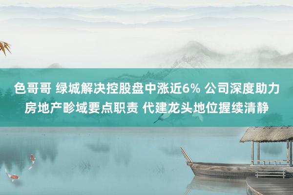 色哥哥 绿城解决控股盘中涨近6% 公司深度助力房地产畛域要点职责 代建龙头地位握续清静