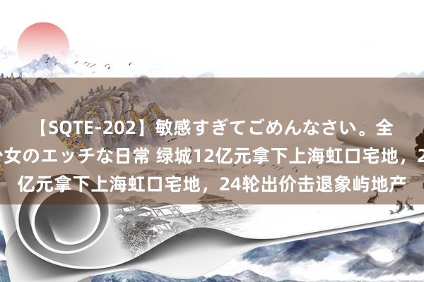 【SQTE-202】敏感すぎてごめんなさい。全身性感帯みたいな美少女のエッチな日常 绿城12亿元拿下上海虹口宅地，24轮出价击退象屿地产