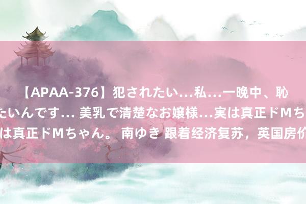 【APAA-376】犯されたい…私…一晩中、恥ずかしい恰好で犯されたいんです… 美乳で清楚なお嬢様…実は真正ドMちゃん。 南ゆき 跟着经济复苏，英国房价清晰出弹性