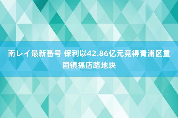 南レイ最新番号 保利以42.86亿元竞得青浦区重固镇福店路地块