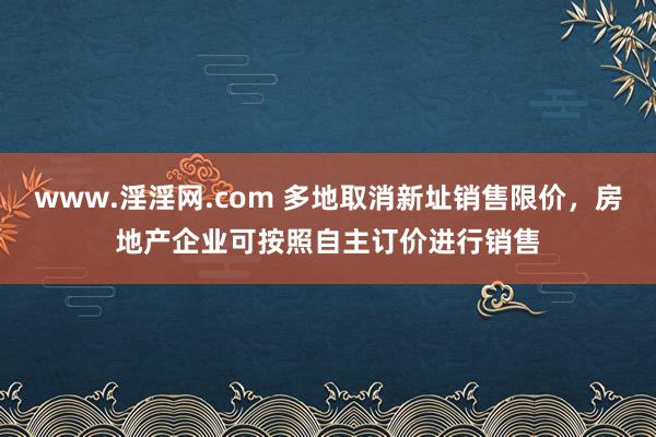 www.淫淫网.com 多地取消新址销售限价，房地产企业可按照自主订价进行销售