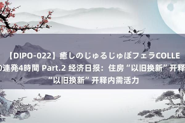 【DIPO-022】癒しのじゅるじゅぽフェラCOLLECTION50連発4時間 Part.2 经济日报：住房“以旧换新”开释内需活力