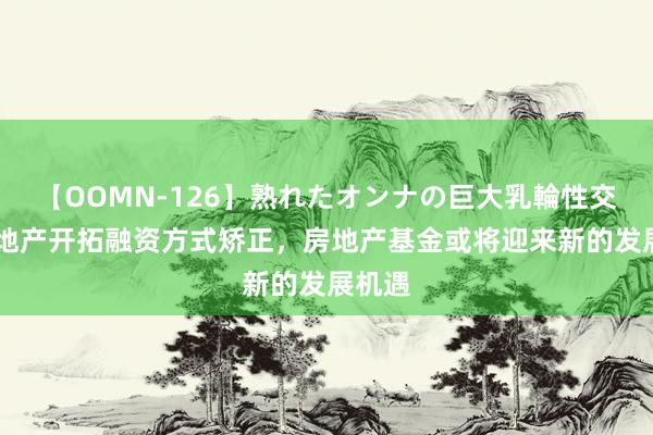 【OOMN-126】熟れたオンナの巨大乳輪性交集 房地产开拓融资方式矫正，房地产基金或将迎来新的发展机遇