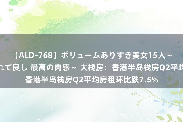 【ALD-768】ボリュームありすぎ美女15人～抱いて良し 抱かれて良し 最高の肉感～ 大栈房：香港半岛栈房Q2平均房租环比跌7.5%