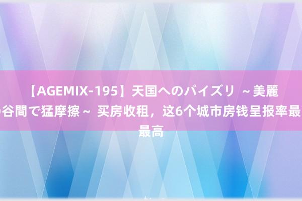 【AGEMIX-195】天国へのパイズリ ～美麗の谷間で猛摩擦～ 买房收租，这6个城市房钱呈报率最高