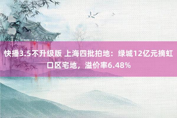 快播3.5不升级版 上海四批拍地：绿城12亿元摘虹口区宅地，溢价率6.48%