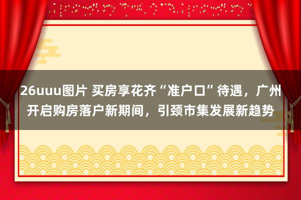 26uuu图片 买房享花齐“准户口”待遇，广州开启购房落户新期间，引颈市集发展新趋势