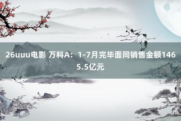 26uuu电影 万科A：1-7月完毕面同销售金额1465.5亿元