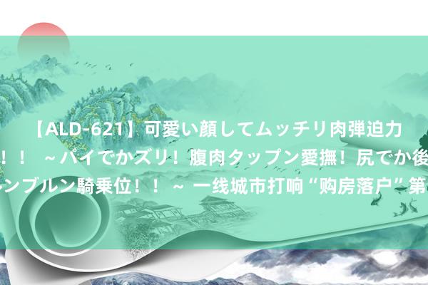 【ALD-621】可愛い顔してムッチリ肉弾迫力ダイナマイト敏感ボディ！！ ～パイでかズリ！腹肉タップン愛撫！尻でか後背位！ブルンブルン騎乗位！！～ 一线城市打响“购房落户”第一枪，瞻望后续更多宽松计谋有望开释